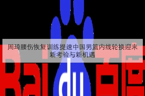 周琦腰伤恢复训练提速中国男篮内线轮换迎来新考验与新机遇